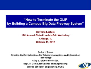“How to Terminate the GLIF
by Building a Campus Big Data Freeway System”

                        Keynote Lecture
            12th Annual Global LambdaGrid Workshop
                           Chicago, IL
                        October 11, 2012



                               Dr. Larry Smarr
  Director, California Institute for Telecommunications and Information
                                  Technology
                         Harry E. Gruber Professor,
               Dept. of Computer Science and Engineering
                                                                          1
                   Jacobs School of Engineering, UCSD
 