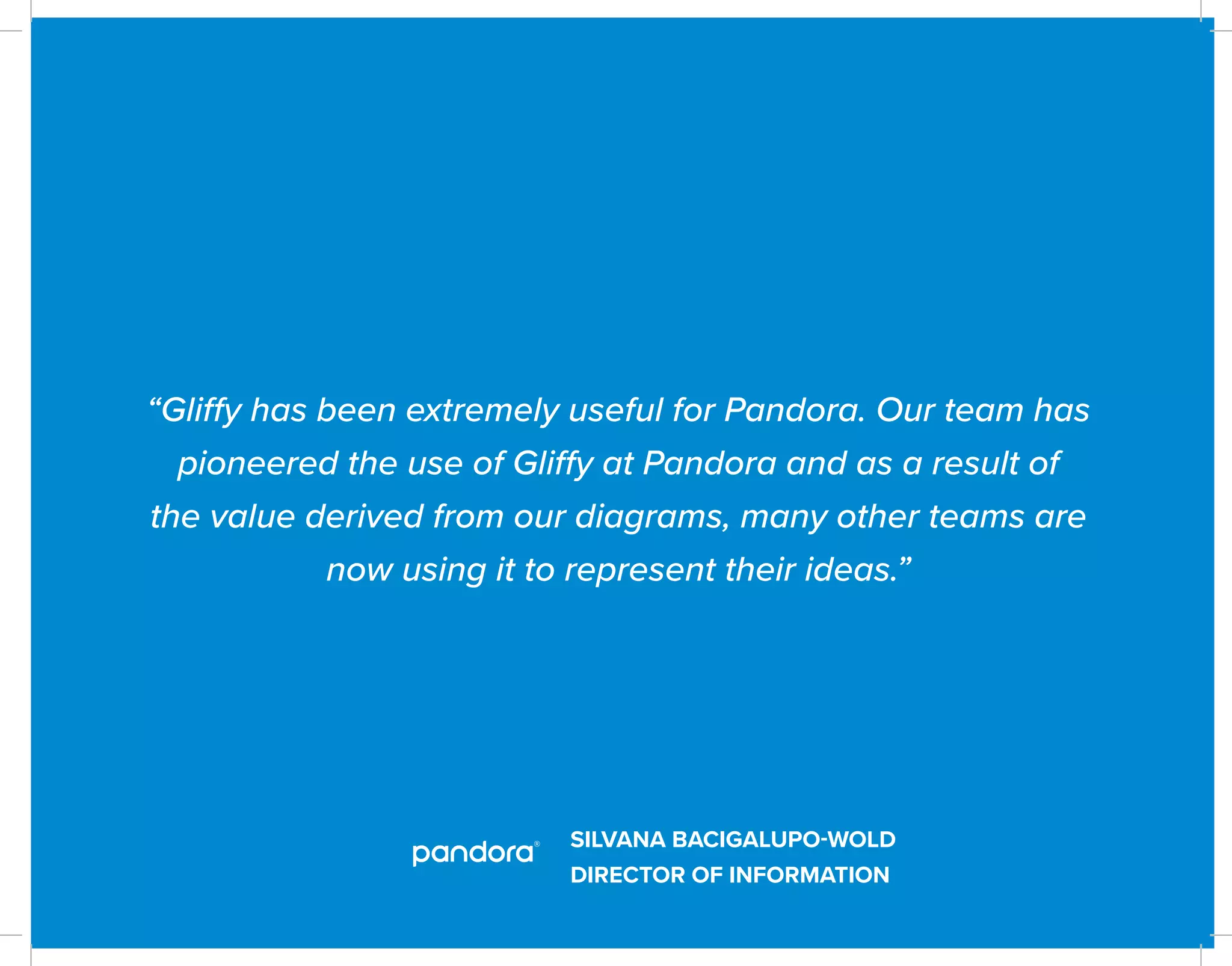 SILVANA BACIGALUPO-WOLD
DIRECTOR OF INFORMATION
“Gliffy has been extremely useful for Pandora. Our team has
pioneered the use of Gliffy at Pandora and as a result of
the value derived from our diagrams, many other teams are
now using it to represent their ideas.”
 