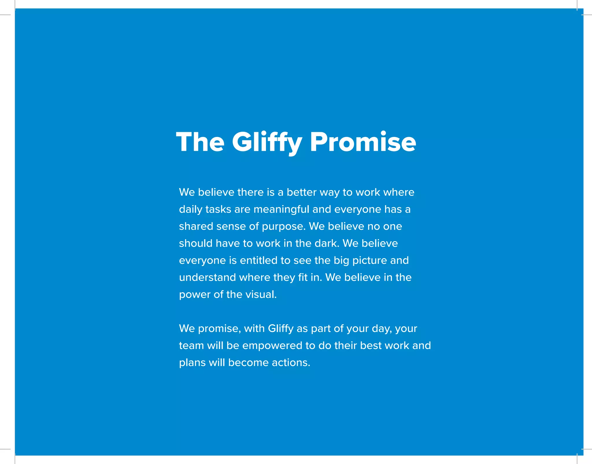 The Gliffy Promise
We believe there is a better way to work where
daily tasks are meaningful and everyone has a
shared sense of purpose. We believe no one
should have to work in the dark. We believe
everyone is entitled to see the big picture and
understand where they fit in. We believe in the
power of the visual.
We promise, with Gliffy as part of your day, your
team will be empowered to do their best work and
plans will become actions.
 