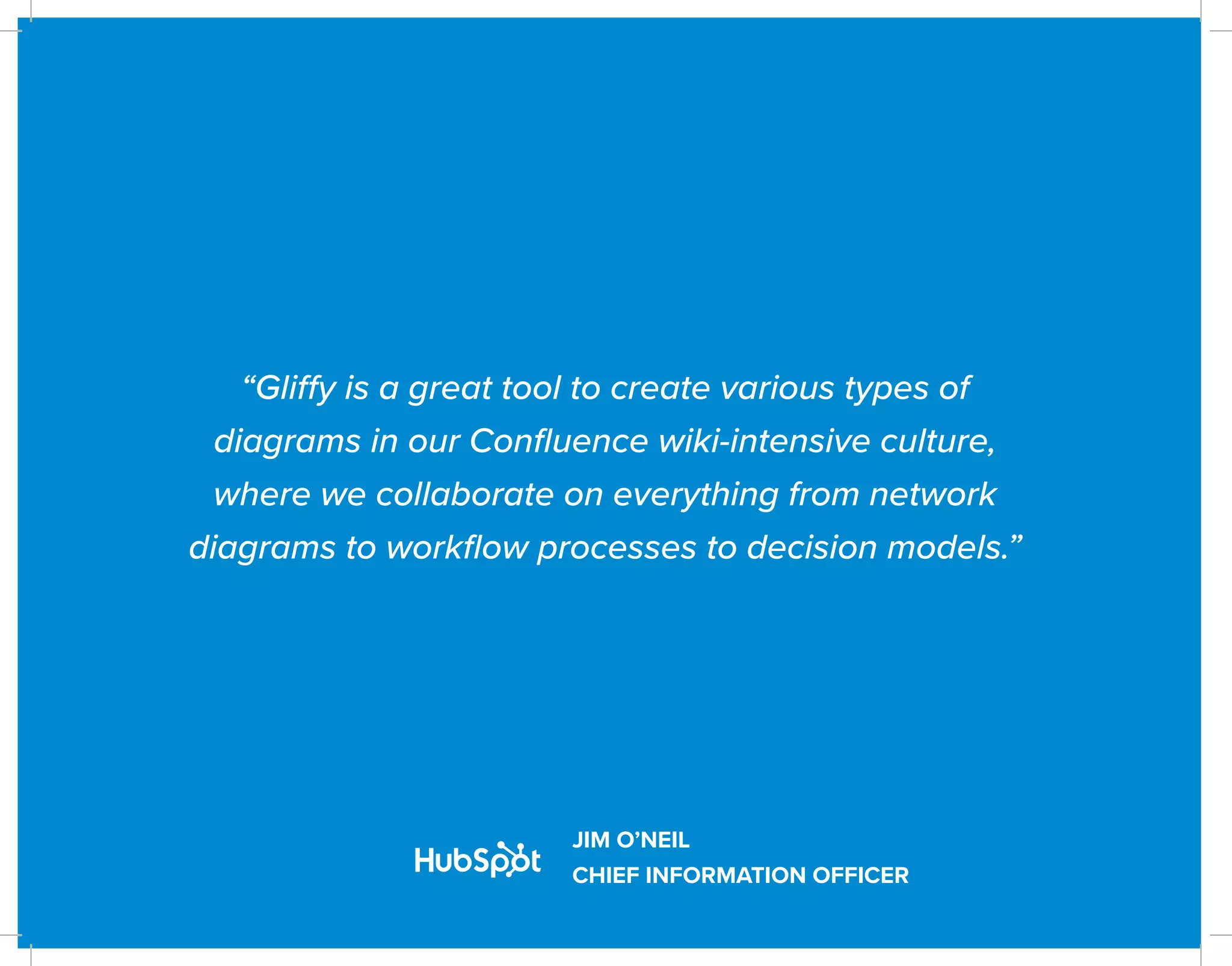 “Gliffy is a great tool to create various types of
diagrams in our Confluence wiki-intensive culture,
where we collaborate on everything from network
diagrams to workflow processes to decision models.”
JIM O’NEIL
CHIEF INFORMATION OFFICER
 