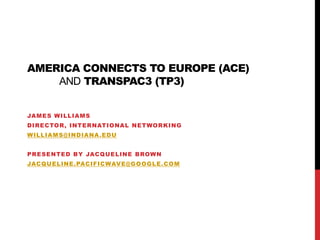 America Connects to Europe (ACE) andTransPAC3 (TP3) James Williams Director, International Networking williams@indiana.edu Presented by Jacqueline Brown Jacqueline.pacificwave@google.com 
