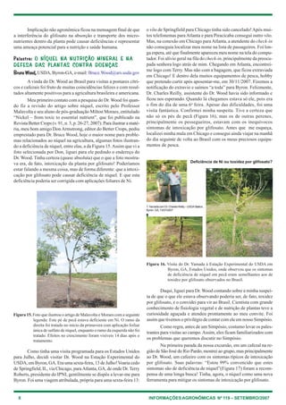 8 INFORMAÇÕES AGRONÔMICAS Nº 119 – SETEMBRO/2007
Implicação não agronômica ficou na mensagem final de que
a interferência do glifosato na absorção e transporte dos micro-
nutrientes dentro da planta pode causar deficiências e representar
uma ameaça potencial para a nutrição e saúde humana.
Palestra:Palestra:Palestra:Palestra:Palestra: O NÍQUEL NA NUTRIÇÃO MINERAL E NAO NÍQUEL NA NUTRIÇÃO MINERAL E NAO NÍQUEL NA NUTRIÇÃO MINERAL E NAO NÍQUEL NA NUTRIÇÃO MINERAL E NAO NÍQUEL NA NUTRIÇÃO MINERAL E NA
DEFESA DAS PLANTAS CONTRA DOENÇASDEFESA DAS PLANTAS CONTRA DOENÇASDEFESA DAS PLANTAS CONTRA DOENÇASDEFESA DAS PLANTAS CONTRA DOENÇASDEFESA DAS PLANTAS CONTRA DOENÇAS
Bruce Wood,Bruce Wood,Bruce Wood,Bruce Wood,Bruce Wood, USDA, Byron-GA, e-mail: Bruce.Wood@ars.usda.gov
A vinda do Dr. Wood ao Brasil para visitas a pomares cítri-
cos e cafezais foi fruto de muitas coincidências felizes e com resul-
tados altamente positivos para a agricultura brasileira e americana.
Meu primeiro contato com a pesquisa do Dr. Wood foi quan-
do fiz a revisão do artigo sobre níquel, escrito pelo Professor
Malavolta e seu aluno de pós-graduação Milton Moraes, entitulado
“Nickel – from toxic to essential nutrient”, que foi publicado na
Revista Better Crops (v. 91, n. 3, p. 26-27, 2007). Para ilustrar a maté-
ria, meu bom amigo DonArmstrong, editor do Better Crops, pediu
emprestado para Dr. Bruce Wood, hoje o maior nome para proble-
mas relacionados ao níquel na agricultura, algumas fotos ilustran-
do a deficiência de níquel, entre elas, a da Figura 15.Assim que vi a
foto selecionada por Don, liguei para ele pedindo o endereço do
Dr. Wood. Tinha certeza (quase absoluta) que o que a foto mostra-
va era, de fato, intoxicação da planta por glifosato! Poderíamos
estar falando a mesma coisa, mas de forma diferente: que a intoxi-
cação por glifosato pode causar deficiência de níquel. E que esta
deficiência poderia ser corrigida com aplicações foliares de Ni.
o vôo de Springfield para Chicago tinha sido cancelado!Após mui-
tos telefonemas paraAtlanta e para Piracicaba consegui outro vôo.
Mas, na conexão em Chicago paraAtlanta, a atendente do check-in
não conseguia localizar meu nome na lista de passageiros. Foi lon-
ga espera, até que finalmente apareceu meu nome na tela do compu-
tador. Foi alívio geral na fila do check-in, principalmente da preocu-
pada senhora logo atrás de mim. Chegando em Atlanta, encontrei-
me logo com Terry. Mas não com a bagagem, que ficou extraviada
em Chicago! E dentro dela muitos equipamentos de pesca, hobby
que pretendo curtir após aposentar-me, em 30/11/2007. Fizemos a
notificação do extravio e saímos “a toda” para Byron. Felizmente,
Dr. Charles Reilly, assistente do Dr. Wood havia sido informado e
ficou nos esperando. Quando lá chegamos estava só ele, pois era
o fim do dia de uma 6a
feira. Apesar das dificuldades, foi uma
visita fantástica. Confirmei minha suspeita. Tive a certeza que
não só os pés de pecã (Figura 16), mas os de outras perenes,
principalmente os pessegueiros, estavam com os inequívocos
sintomas de intoxicação por glifosato. Antes que me esqueça,
localizei minha mala em Chicago e consegui ainda viajar na manhã
do dia seguinte de volta ao Brasil com os meus preciosos equipa-
mentos de pesca.
Figura 15. Foto que ilustrou o artigo de Malavolta e Moraes com a seguinte
legenda: Este pé de pecã estava deficiente em Ni. O ramo da
direita foi tratado no início da primavera com aplicação foiliar
única de sulfato de níquel, enquanto o ramo da esquerda não foi
tratado. Efeitos no crescimento foram visíveis 14 dias após o
tratamento.
Como tinha uma visita programada para os Estados Unidos
para Julho, decidi visitar Dr. Wood na Estação Experimental do
USDA, em Byron, GA. Era uma sexta-feira, 13 de Julho!Voaria cedo
de Springfield, IL, via Chicago, paraAtlanta, GA, de onde Dr. Terry
Roberts, presidente do IPNI, gentilmente se dispôs a levar-me para
Byron. Foi uma viagem atribulada, própria para uma sexta-feira 13:
Daqui, liguei para Dr. Wood contando sobre a minha suspei-
ta de que o que ele estava observando poderia ser, de fato, toxidez
por glifosato, e o convidei para vir ao Brasil. Cientista com grande
conhecimento de fisiologia vegetal e de nutrição de plantas teve a
curiosidade aguçada e atendeu prontamente ao meu convite. Foi
assim que tivemos o privilégio de contar com ele em nosso Simpósio.
Como regra, antes de um Simpósio, costumo levar os pales-
trantes para visitas ao campo.Assim, eles ficam familiarizados com
os problemas que queremos discutir no Simpósio.
Na primeira parada da nossa excursão, em um cafezal na re-
gião de São José do Rio Pardo, mostrei ao grupo, mas principalmente
ao Dr. Wood, um cafeeiro com os sintomas típicos de intoxicação
por glifosato. Suas palavras: “Estou 99% convencido que estes
sintomas são de deficiência de níquel”(Figura 17) foram a recom-
pensa de uma longa busca! Tinha, agora, o níquel como uma nova
ferramenta para mitigar os sintomas de intoxicação por glifosato.
Figura 16. Visita do Dr. Yamada à Estação Experimental do USDA em
Byron, GA, Estados Unidos, onde observou que os sintomas
de deficiência de níquel em pecã eram semelhantes aos de
toxidez por glifosato observados no Brasil.
T.YamadacomDr.CharlesReilly–USDAStation,
Byron,GA,13/07/2007
Deficiência de Ni ou toxidez por glifosato?
 