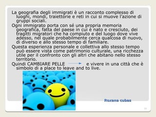 Roxana cubas  La geografia degli immigrati è un racconto complesso di luoghi, mondi, traiettorie e reti in cui si muove l’azione di gruppi sociali. Ogni immigrato porta con sé una propria memoria geografica, fatta del paese in cui è nato e cresciuto, dei tragitti migratori che ha compiuto e del luogo dove vive adesso, nel quale probabilmente cerca qualcosa di nuovo, di diverso e allo stesso tempo di familiare. Questa esperienza personale e collettiva allo stesso tempo può essere vista come patrimonio culturale, una ricchezza utile per il confronto con gli altri che abitano nello stesso territorio. Quindi CAMBIARE PELLE  e vivere in una città che è simbolo di a place to leave and to live. happiness.jpg 06/01/2012 