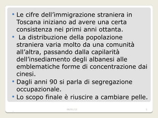 Le cifre dell’immigrazione straniera in Toscana iniziano ad avere una certa consistenza nei primi anni ottanta. La distribuzione della popolazione straniera varia molto da una comunità all’altra, passando dalla capilarità dell’insediamento degli albanesi alle emblematiche forme di concentrazione dai cinesi. Dagli anni 90 si parla di segregazione occupazionale. Lo scopo finale è riuscire a cambiare pelle. 06/01/2012 
