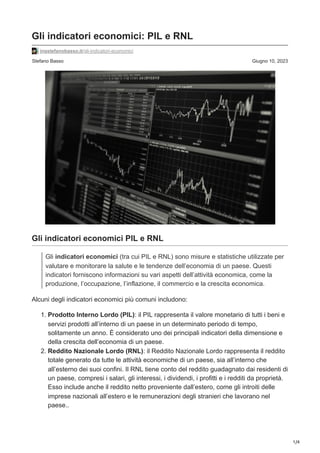 1/4
Stefano Basso Giugno 10, 2023
Gli indicatori economici: PIL e RNL
ingstefanobasso.it/gli-indicatori-economici
Gli indicatori economici PIL e RNL
Gli indicatori economici (tra cui PIL e RNL) sono misure e statistiche utilizzate per
valutare e monitorare la salute e le tendenze dell’economia di un paese. Questi
indicatori forniscono informazioni su vari aspetti dell’attività economica, come la
produzione, l’occupazione, l’inflazione, il commercio e la crescita economica.
Alcuni degli indicatori economici più comuni includono:
1. Prodotto Interno Lordo (PIL): il PIL rappresenta il valore monetario di tutti i beni e
servizi prodotti all’interno di un paese in un determinato periodo di tempo,
solitamente un anno. È considerato uno dei principali indicatori della dimensione e
della crescita dell’economia di un paese.
2. Reddito Nazionale Lordo (RNL): il Reddito Nazionale Lordo rappresenta il reddito
totale generato da tutte le attività economiche di un paese, sia all’interno che
all’esterno dei suoi confini. Il RNL tiene conto del reddito guadagnato dai residenti di
un paese, compresi i salari, gli interessi, i dividendi, i profitti e i redditi da proprietà.
Esso include anche il reddito netto proveniente dall’estero, come gli introiti delle
imprese nazionali all’estero e le remunerazioni degli stranieri che lavorano nel
paese..
 