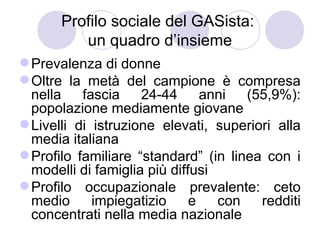 Profilo sociale del GASista:
          un quadro d’insieme
 Prevalenza di donne
 Oltre la metà del campione è compresa
  nella    fascia    24-44      anni  (55,9%):
  popolazione mediamente giovane
 Livelli di istruzione elevati, superiori alla
  media italiana
 Profilo familiare “standard” (in linea con i
  modelli di famiglia più diffusi
 Profilo occupazionale prevalente: ceto
  medio      impiegatizio     e   con   redditi
  concentrati nella media nazionale
 
