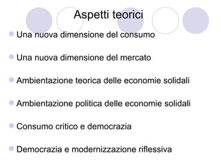 Aspetti teorici
 Una nuova dimensione del consumo

 Una nuova dimensione del mercato

 Ambientazione teorica delle economie solidali

 Ambientazione politica delle economie solidali

 Consumo critico e democrazia

 Democrazia e modernizzazione riflessiva
 