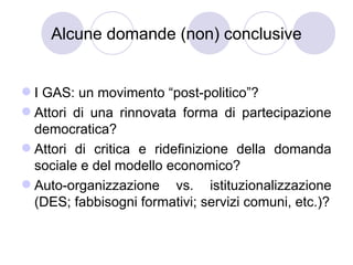 Alcune domande (non) conclusive


 I GAS: un movimento “post-politico”?
 Attori di una rinnovata forma di partecipazione
  democratica?
 Attori di critica e ridefinizione della domanda
  sociale e del modello economico?
 Auto-organizzazione vs. istituzionalizzazione
  (DES; fabbisogni formativi; servizi comuni, etc.)?
 