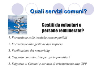 Quali servizi comuni?

                         Gestiti da volontari o
                         persone remunerate?
1. Formazione sulle tecniche ecocompatibili
2. Formazione alla gestione dell'impresa
3. Facilitazione del networking
4. Supporto consulenziale per gli imprenditori
5. Supporto ai Comuni e servizio di orientamento alla GPP
 