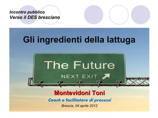 Incontro pubblico
Verso il DES bresciano




      Gli ingredienti della lattuga




                       Montevidoni Toni
                    Coach e facilitatore di processi
                          Brescia, 04 aprile 2012
 