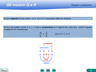 Gli insiemi Q e R
conseguenti
12
Rapporti e proporzioni
Si dice rapporto fra due numeri a e b, con b ≠ 0, il quoziente della loro divisione.
Si dice che quattro numeri a, b, c, d, sono in proporzione se il rapporto fra i primi due numeri è uguale
al rapporto fra i secondi due:
a
b
=
c
d
con b ≠ 0 e d ≠ 0
a : b = c : d
antecedenti
medi
estremi
 