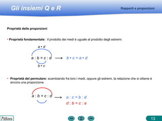 Gli insiemi Q e R
13
Rapporti e proporzioni
Proprietà delle proporzioni
• Proprietà fondamentale: il prodotto dei medi è uguale al prodotto degli estremi.
a : b = c : d b  c = a  d
b  c
a  d
• Proprietà del permutare: scambiando fra loro i medi, oppure gli estremi, la relazione che si ottiene è
ancora una proporzione.
a : b = c : d a : c = b : d
d : b = c : a
 