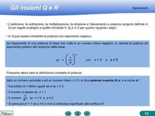 Gli insiemi Q e R Operazioni
18
• L’addizione, la sottrazione, la moltiplicazione, la divisione e l’elevamento a potenza vengono definite in
Q con regole analoghe a quelle introdotte in Qa e in Z per quanto riguarda i segni.
Possiamo allora dare la definizione completa di potenza:
• In Q può essere introdotta la potenza con esponente negativo:
se l’esponente di una potenza di base non nulla è un numero intero negativo, si calcola la potenza ad
esponente positivo del reciproco della base:
n
a-n
=
1
a
con n > 0 e a ≠ 0
dato un numero razionale a ed un numero intero n ≠ 0, si dice potenza n-esima di a, e si scrive an
:
• Il prodotto di n fattori uguali ad a se n ≥ 2
• Il numero a stesso se n = 1
• Il numero se n < 0 e a ≠ 0
• Si pone poi a0
= 1 se a ≠ 0 e non si atribuisce significato alla scrittura 00
1
a-n
 