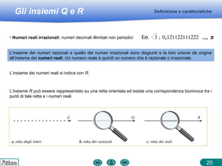 Gli insiemi Q e R Definizione e caratteristiche
20
L’insieme dei numeri razionali e quello dei numeri irrazionali sono disgiunti e la loro unione dà origine
all’insieme dei numeri reali. Un numero reale è quindi un numero che è razionale o irrazionale.
L’insieme dei numeri reali si indica con R.
L’insieme R può essere rappresentato su una retta orientata ed esiste una corrispondenza biunivoca tra i
punti di tale retta e i numeri reali.
• Numeri reali irrazionali: numeri decimali illimitati non periodici Εσ. 3 ; 0,121122111222 ..., π
 