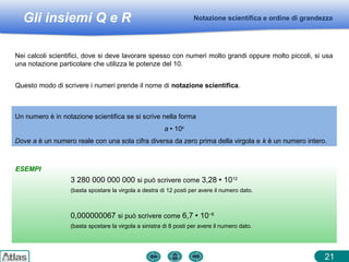 Gli insiemi Q e R
ESEMPI
Notazione scientifica e ordine di grandezza
21
Nei calcoli scientifici, dove si deve lavorare spesso con numeri molto grandi oppure molto piccoli, si usa
una notazione particolare che utilizza le potenze del 10.
Un numero è in notazione scientifica se si scrive nella forma
a  10k
Dove a è un numero reale con una sola cifra diversa da zero prima della virgola e k è un numero intero.
3 280 000 000 000 si può scrivere come 3,28  1012
(basta spostare la virgola a destra di 12 posti per avere il numero dato.
0,000000067 si può scrivere come 6,7  10−8
(basta spostare la virgola a sinistra di 8 posti per avere il numero dato.
Questo modo di scrivere i numeri prende il nome di notazione scientifica.
 