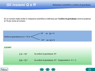 Gli insiemi Q e R
ESEMPI
Notazione scientifica e ordine di grandezza
22
Di un numero reale scritto in notazione scientifica si definisce poi l’ordine di grandezza come la potenza
di 10 più vicina al numero:
2,4  103 ha ordine di grandezza 103
10k
se |a| < 5
Ordine di grandezza di a  10k
è
10k+1
se |a| ≥ 5
5,6  10−4 ha ordine di grandezza 10−3
(l’esponente è −4 + 1)
 