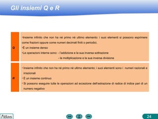 Gli insiemi Q e R
24
Q
•Insieme infinito che non ha né primo né ultimo elemento: i suoi elementi si possono esprimere
come frazioni oppure come numeri decimali finiti o periodici.
•È un insieme denso
•Le operazioni interne sono: - l’addizione e la sua inversa sottrazione
- la moltiplicazione e la sua inversa divisione
R
• Insieme infinito che non ha né primo né ultimo elemento; i suoi elementi sono i numeri razionali e
irrazionali
• È un insieme continuo
• Si possono eseguire tutte le operazioni ad eccezione dell’estrazione di radice di indice pari di un
numero negativo
 
