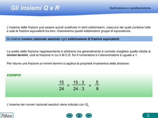 Gli insiemi Q e R
ESEMPIO
Definizione e caratteristiche
3
L’insieme delle frazioni può essere quindi suddiviso in tanti sottoinsiemi, ciascuno dei quali contiene tutte
e sole le frazioni equivalenti tra loro; chiameremo questi sottoinsiemi gruppi di equivalenza.
Per ridurre una frazione ai minimi termini si applica la proprietà invariantiva della divisione:
Si chiama numero razionale assoluto ogni sottoinsieme di frazioni equivalenti.
La scelta della frazione rappresentante è arbitraria ma generalmente è comodo scegliere quella ridotta ai
minimi termini, cioè la frazione in cui il M.C.D. fra il numeratore e il denominatore è uguale a 1.
15
24
=
15 : 3
24 : 3
=
5
8
L’insieme dei numeri razionali assoluti viene indicato con Qa
 