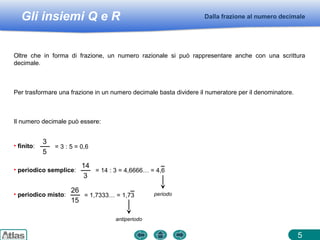 Gli insiemi Q e R Dalla frazione al numero decimale
5
Oltre che in forma di frazione, un numero razionale si può rappresentare anche con una scrittura
decimale.
Il numero decimale può essere:
Per trasformare una frazione in un numero decimale basta dividere il numeratore per il denominatore.
• finito:
3
5
= 3 : 5 = 0,6
• periodico semplice:
14
3
= 14 : 3 = 4,6666… = 4,6
periodo• periodico misto:
26
15
= 1,7333… = 1,73
antiperiodo
 