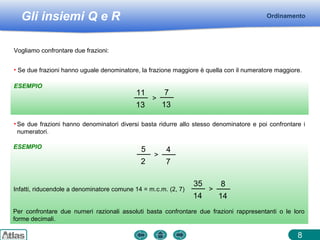 Gli insiemi Q e R
ESEMPIO
ESEMPIO
Ordinamento
8
Vogliamo confrontare due frazioni:
• Se due frazioni hanno uguale denominatore, la frazione maggiore è quella con il numeratore maggiore.
11
13
>
7
13
• Se due frazioni hanno denominatori diversi basta ridurre allo stesso denominatore e poi confrontare i
numeratori.
5
2
>
4
7
Infatti, riducendole a denominatore comune 14 = m.c.m. (2, 7)
35
14
>
8
14
Per confrontare due numeri razionali assoluti basta confrontare due frazioni rappresentanti o le loro
forme decimali.
 