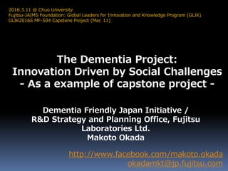 The Dementia Project:
Innovation Driven by Social Challenges
- As a example of capstone project -
http://www.facebook.com/makoto.okada
okadamkt@jp.fujitsu.com
2016.3.11 @ Chuo University.
Fujitsu-JAIMS Foundation: Global Leaders for Innovation and Knowledge Program (GLIK)
GLIK2016S MF-504 Capstone Project (Mar. 11)
Dementia Friendly Japan Initiative /
R&D Strategy and Planning Office, Fujitsu
Laboratories Ltd.
Makoto Okada
 