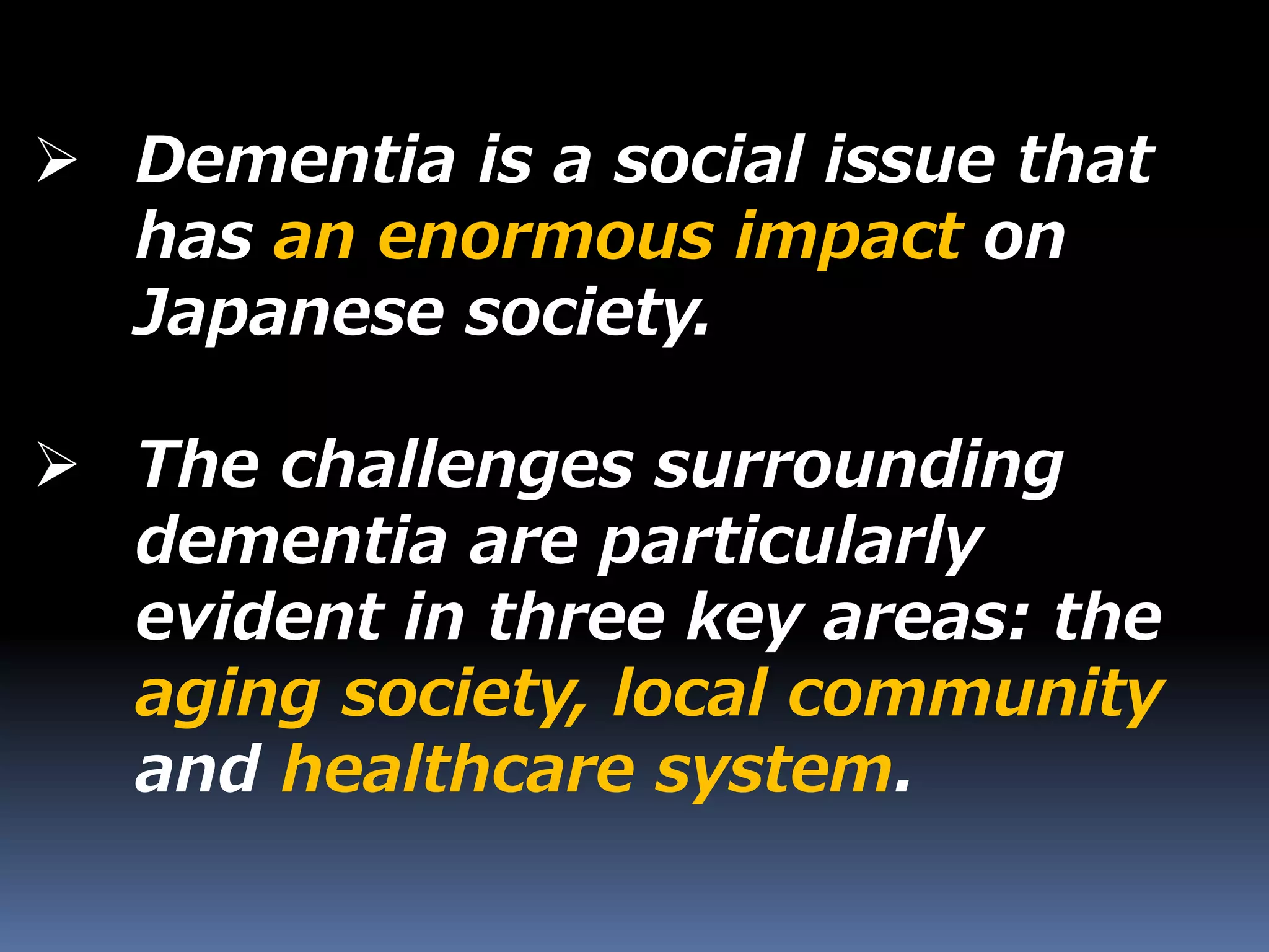  Dementia is a social issue that
has an enormous impact on
Japanese society.
 The challenges surrounding
dementia are particularly
evident in three key areas: the
aging society, local community
and healthcare system.
 