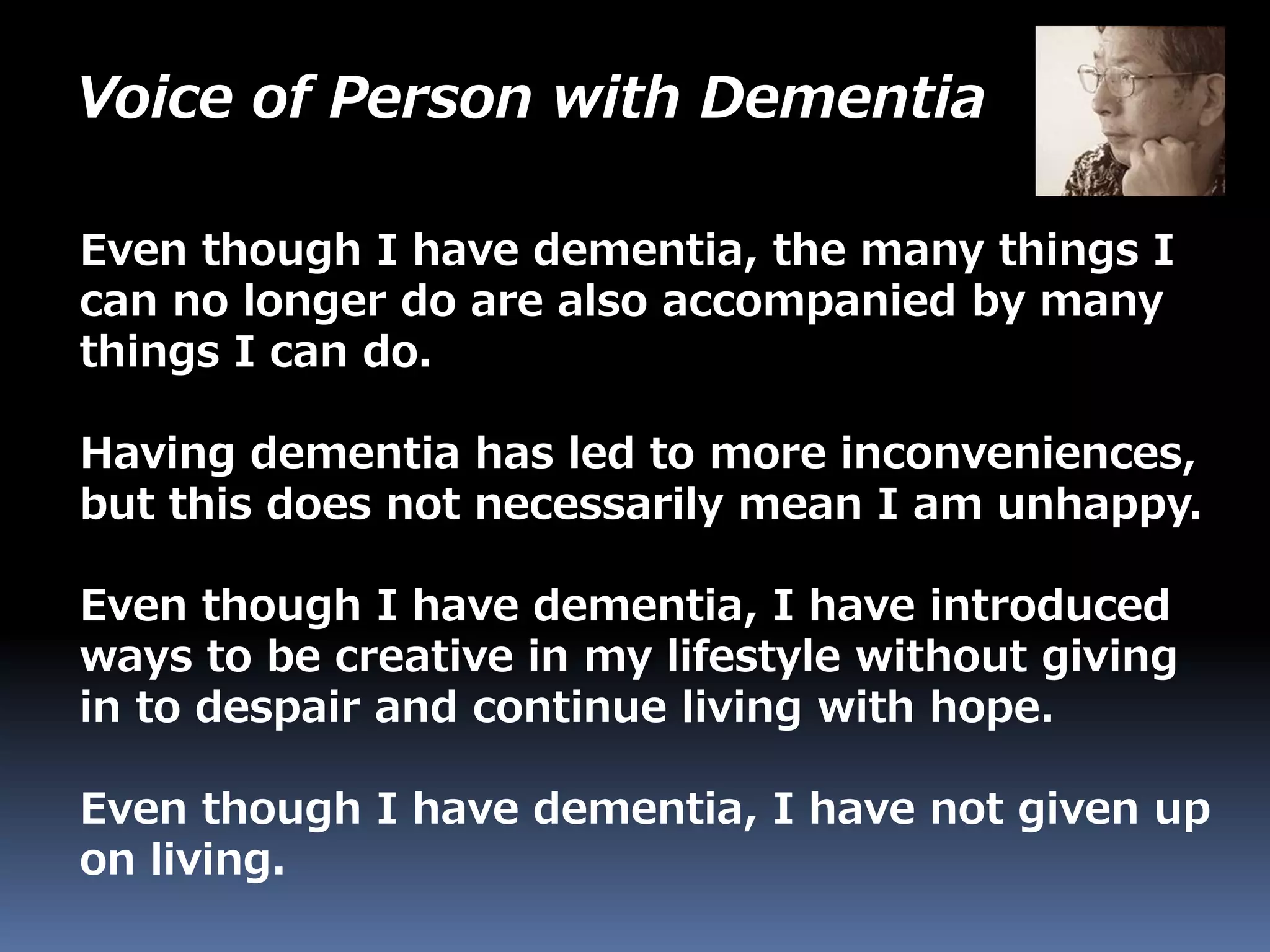 Voice of Person with Dementia
Even though I have dementia, the many things I
can no longer do are also accompanied by many
things I can do.
Having dementia has led to more inconveniences,
but this does not necessarily mean I am unhappy.
Even though I have dementia, I have introduced
ways to be creative in my lifestyle without giving
in to despair and continue living with hope.
Even though I have dementia, I have not given up
on living.
 