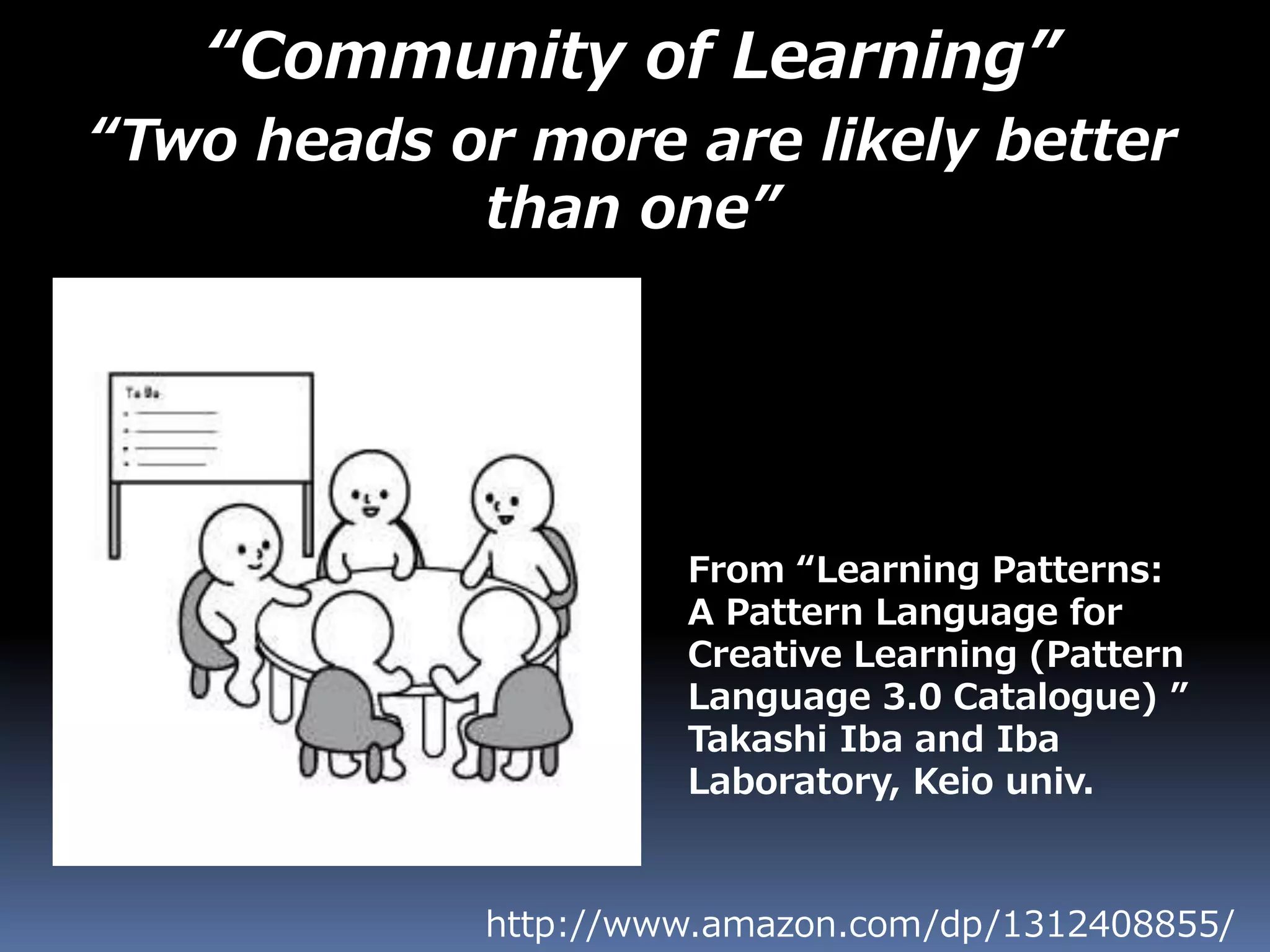 “Community of Learning”
“Two heads or more are likely better
than one”
http://www.amazon.com/dp/1312408855/
From “Learning Patterns:
A Pattern Language for
Creative Learning (Pattern
Language 3.0 Catalogue) ”
Takashi Iba and Iba
Laboratory, Keio univ.
 