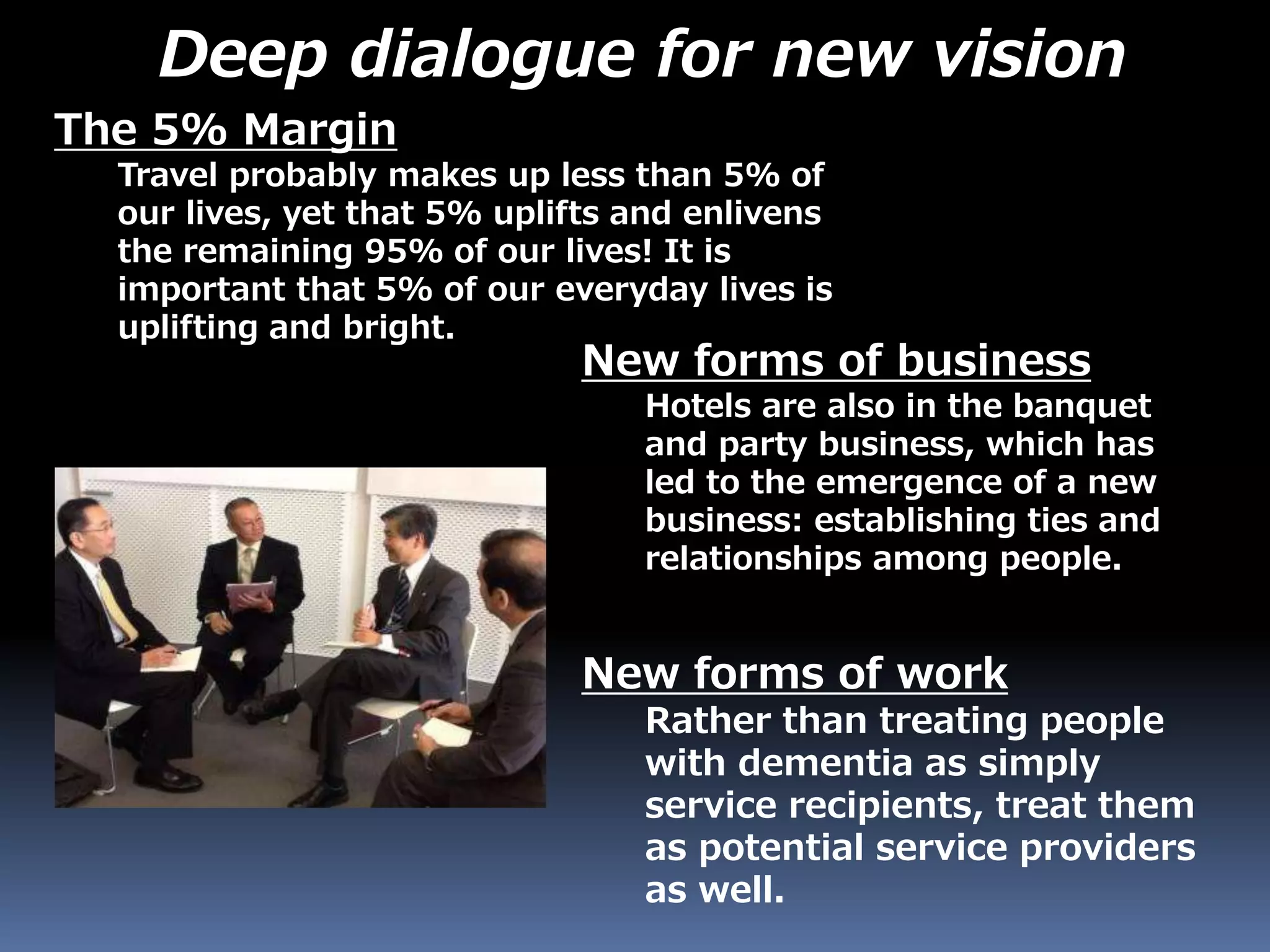 The 5% Margin
Travel probably makes up less than 5% of
our lives, yet that 5% uplifts and enlivens
the remaining 95% of our lives! It is
important that 5% of our everyday lives is
uplifting and bright.
New forms of business
Hotels are also in the banquet
and party business, which has
led to the emergence of a new
business: establishing ties and
relationships among people.
New forms of work
Rather than treating people
with dementia as simply
service recipients, treat them
as potential service providers
as well.
Deep dialogue for new vision
 