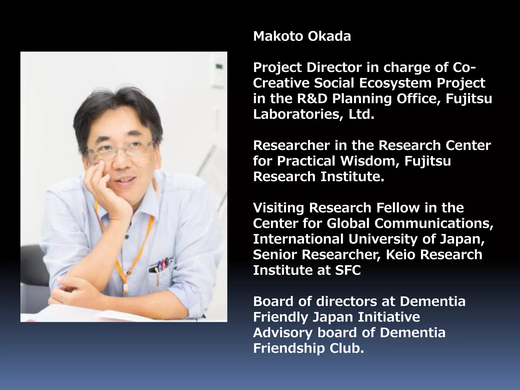 Makoto Okada
Project Director in charge of Co-
Creative Social Ecosystem Project
in the R&D Planning Office, Fujitsu
Laboratories, Ltd.
Researcher in the Research Center
for Practical Wisdom, Fujitsu
Research Institute.
Visiting Research Fellow in the
Center for Global Communications,
International University of Japan,
Senior Researcher, Keio Research
Institute at SFC
Board of directors at Dementia
Friendly Japan Initiative
Advisory board of Dementia
Friendship Club.
 