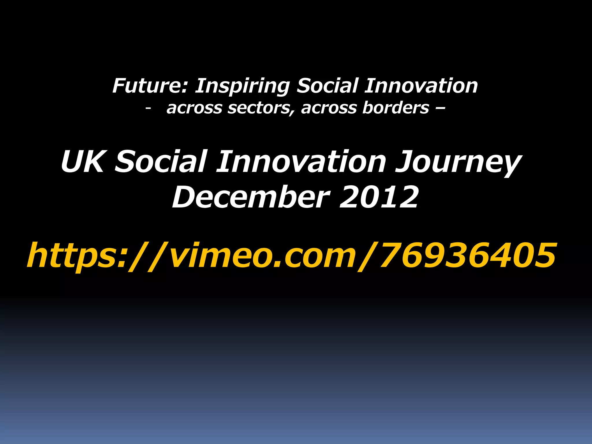 Future: Inspiring Social Innovation
- across sectors, across borders –
https://vimeo.com/76936405
UK Social Innovation Journey
December 2012
 