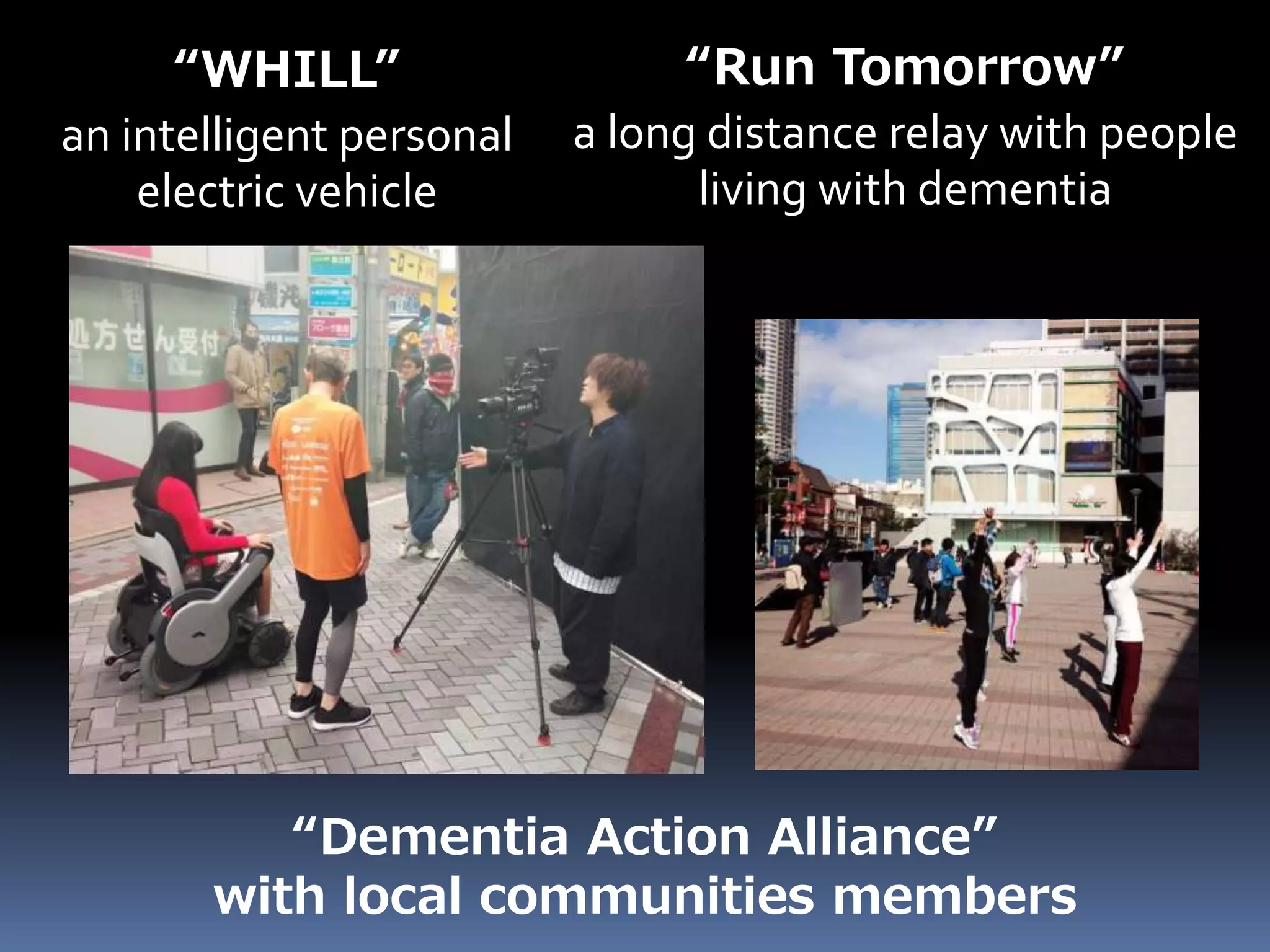 “Dementia Action Alliance”
with local communities members
“Run Tomorrow”
a long distance relay with people
living with dementia
“WHILL”
an intelligent personal
electric vehicle
 