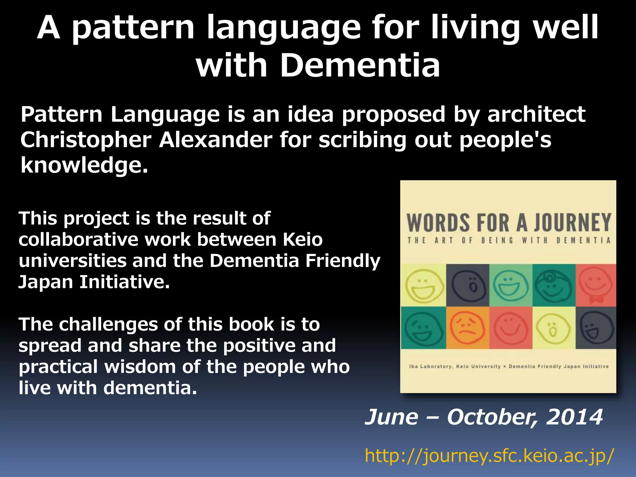 A pattern language for living well
with Dementia
Pattern Language is an idea proposed by architect
Christopher Alexander for scribing out people's
knowledge.
http://journey.sfc.keio.ac.jp/
June – October, 2014
This project is the result of
collaborative work between Keio
universities and the Dementia Friendly
Japan Initiative.
The challenges of this book is to
spread and share the positive and
practical wisdom of the people who
live with dementia.
 