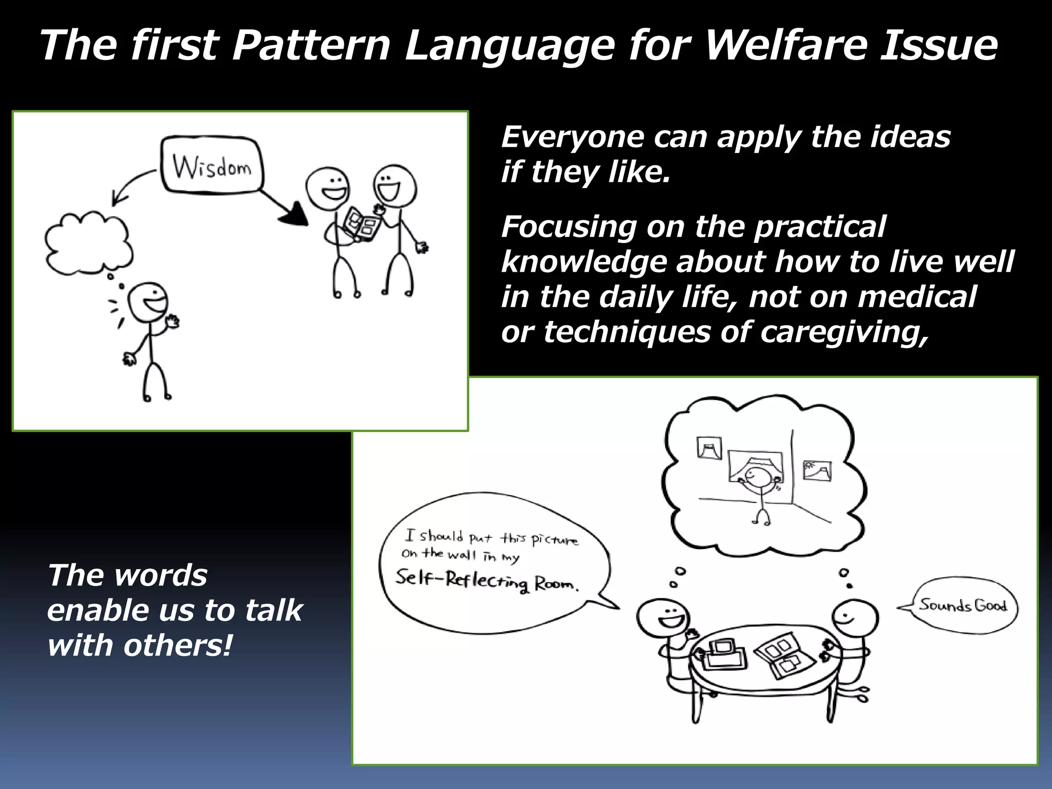 The first Pattern Language for Welfare Issue
Everyone can apply the ideas
if they like.
Focusing on the practical
knowledge about how to live well
in the daily life, not on medical
or techniques of caregiving,
The words
enable us to talk
with others!
 