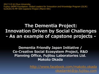 The Dementia Project:
Innovation Driven by Social Challenges
- As an example of capstone projects -
http://www.facebook.com/makoto.okada
okadamkt@jp.fujitsu.com
2017.3.9 @ Chuo University.
Fujitsu-JAIMS Foundation: Global Leaders for Innovation and Knowledge Program (GLIK)
GLIK2017S MF-504 Capstone Project (March 9th)
Dementia Friendly Japan Initiative /
Co-Creative Social Ecosystem Project, R&D
Planning Office, Fujitsu Laboratories Ltd.
Makoto Okada
 