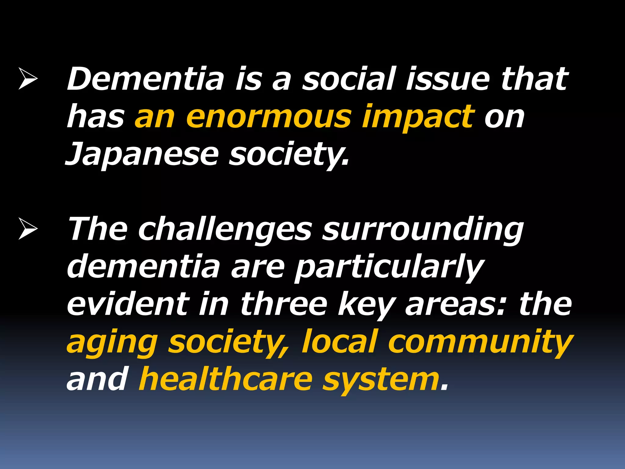  Dementia is a social issue that
has an enormous impact on
Japanese society.
 The challenges surrounding
dementia are particularly
evident in three key areas: the
aging society, local community
and healthcare system.
 