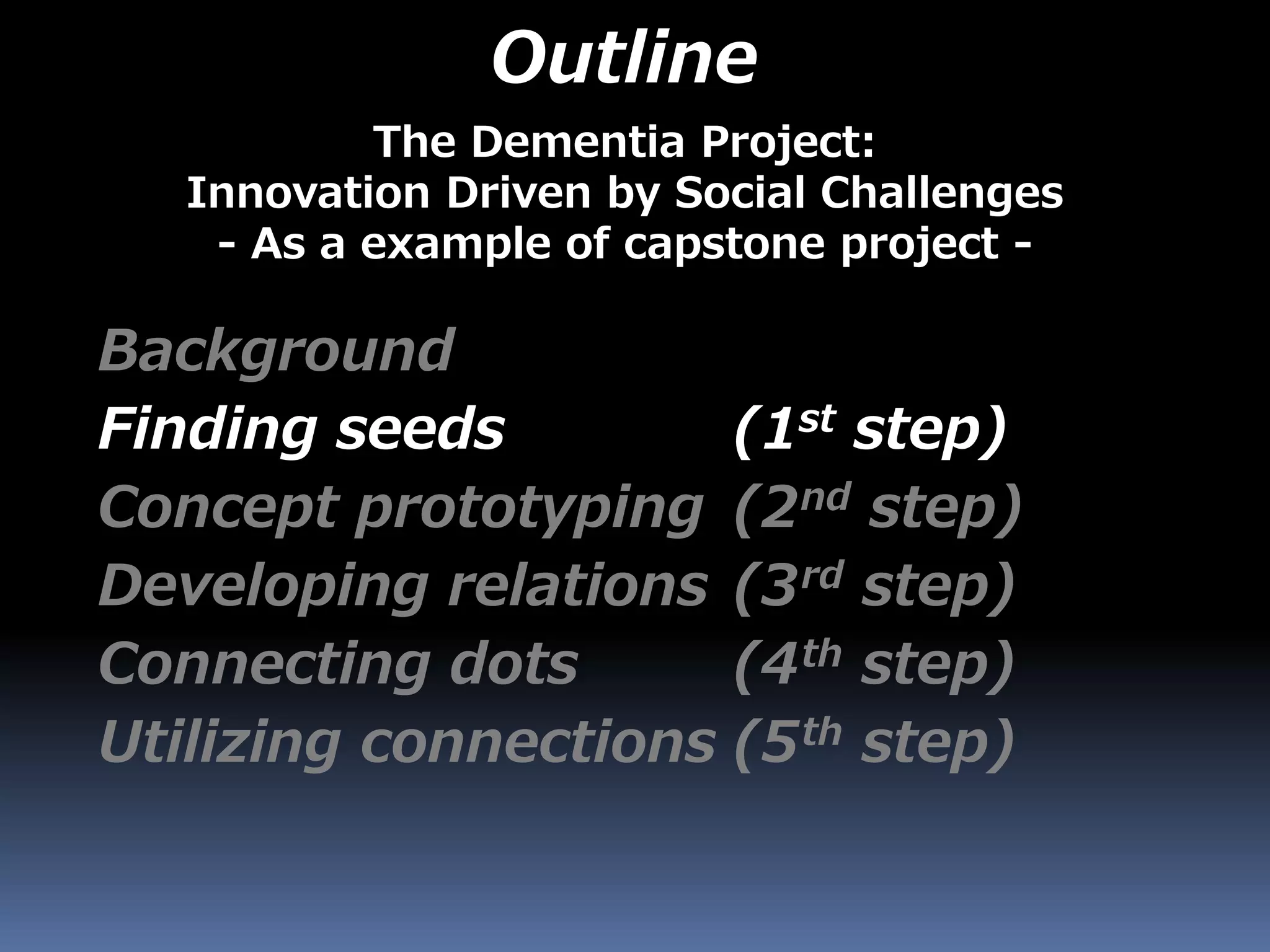 Outline
Background
Finding seeds (1st step)
Concept prototyping (2nd step)
Developing relations (3rd step)
Connecting dots (4th step)
Utilizing connections (5th step)
The Dementia Project:
Innovation Driven by Social Challenges
- As a example of capstone project -
 