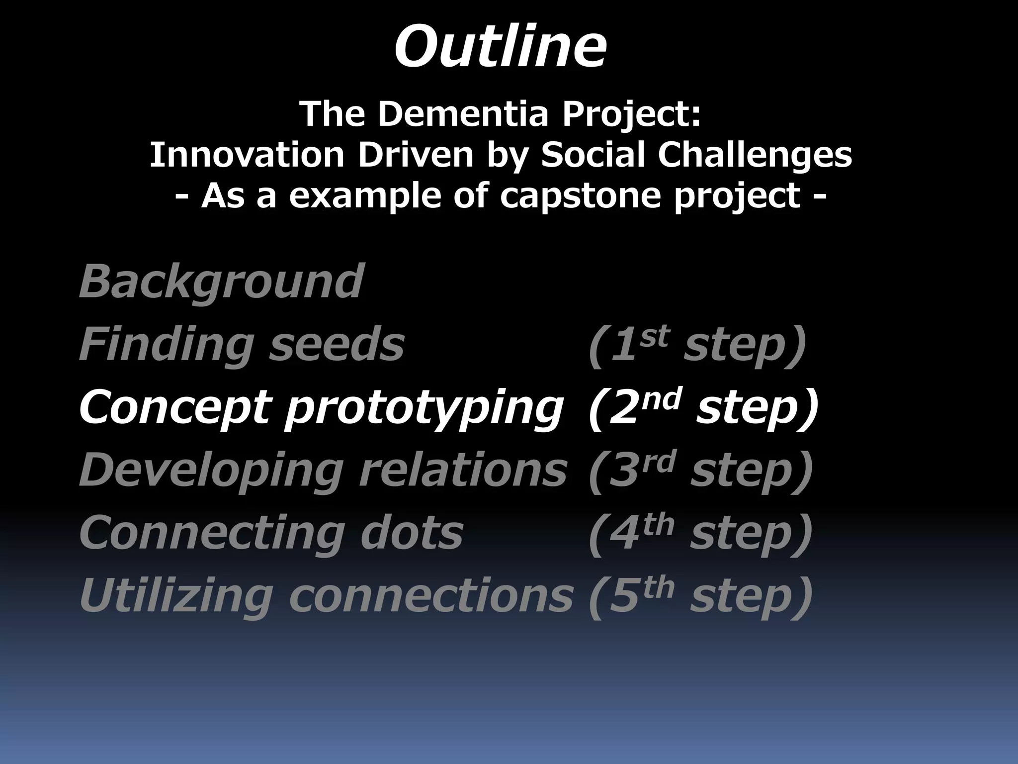 Outline
Background
Finding seeds (1st step)
Concept prototyping (2nd step)
Developing relations (3rd step)
Connecting dots (4th step)
Utilizing connections (5th step)
The Dementia Project:
Innovation Driven by Social Challenges
- As a example of capstone project -
 