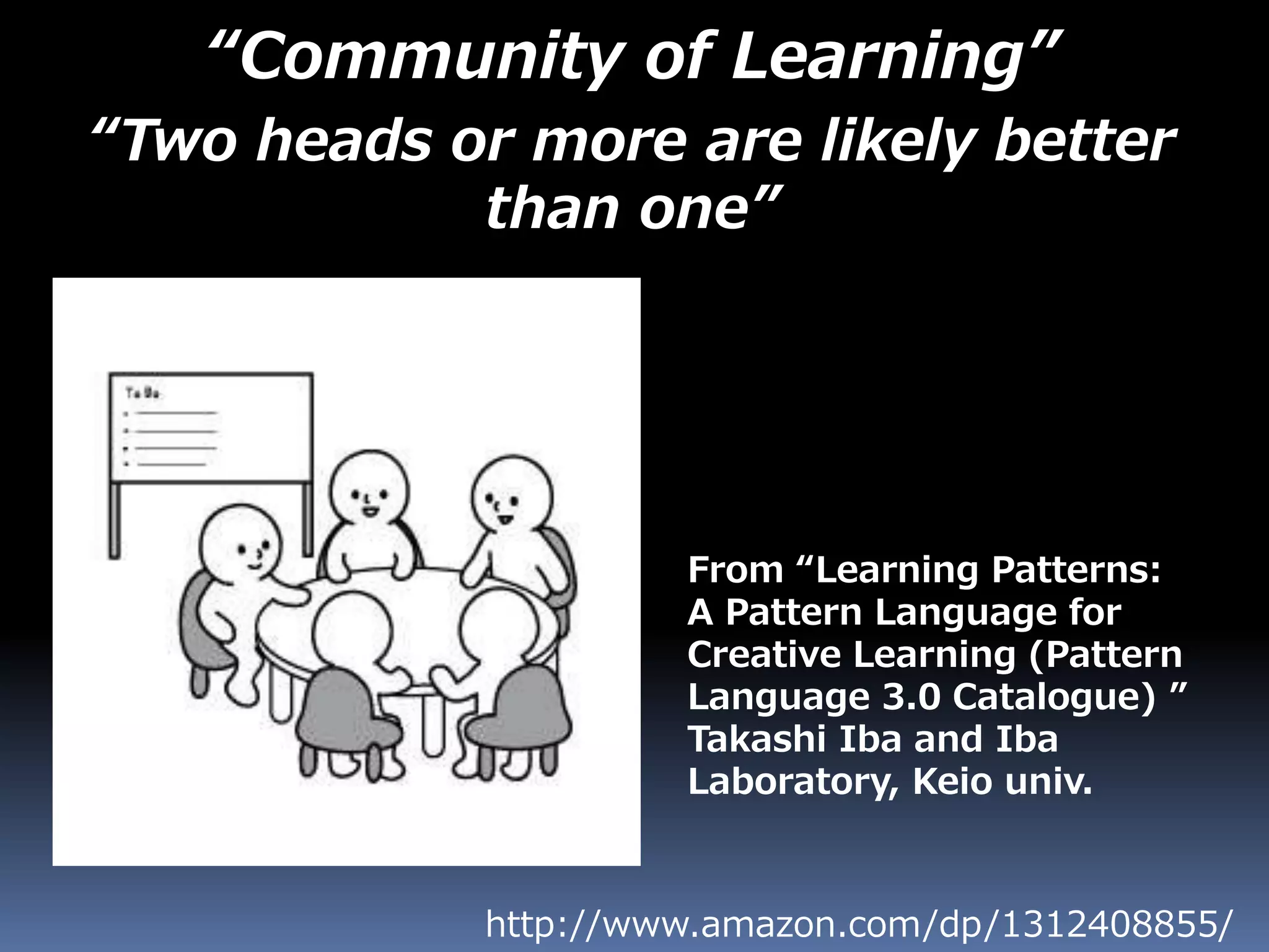 “Community of Learning”
“Two heads or more are likely better
than one”
http://www.amazon.com/dp/1312408855/
From “Learning Patterns:
A Pattern Language for
Creative Learning (Pattern
Language 3.0 Catalogue) ”
Takashi Iba and Iba
Laboratory, Keio univ.
 