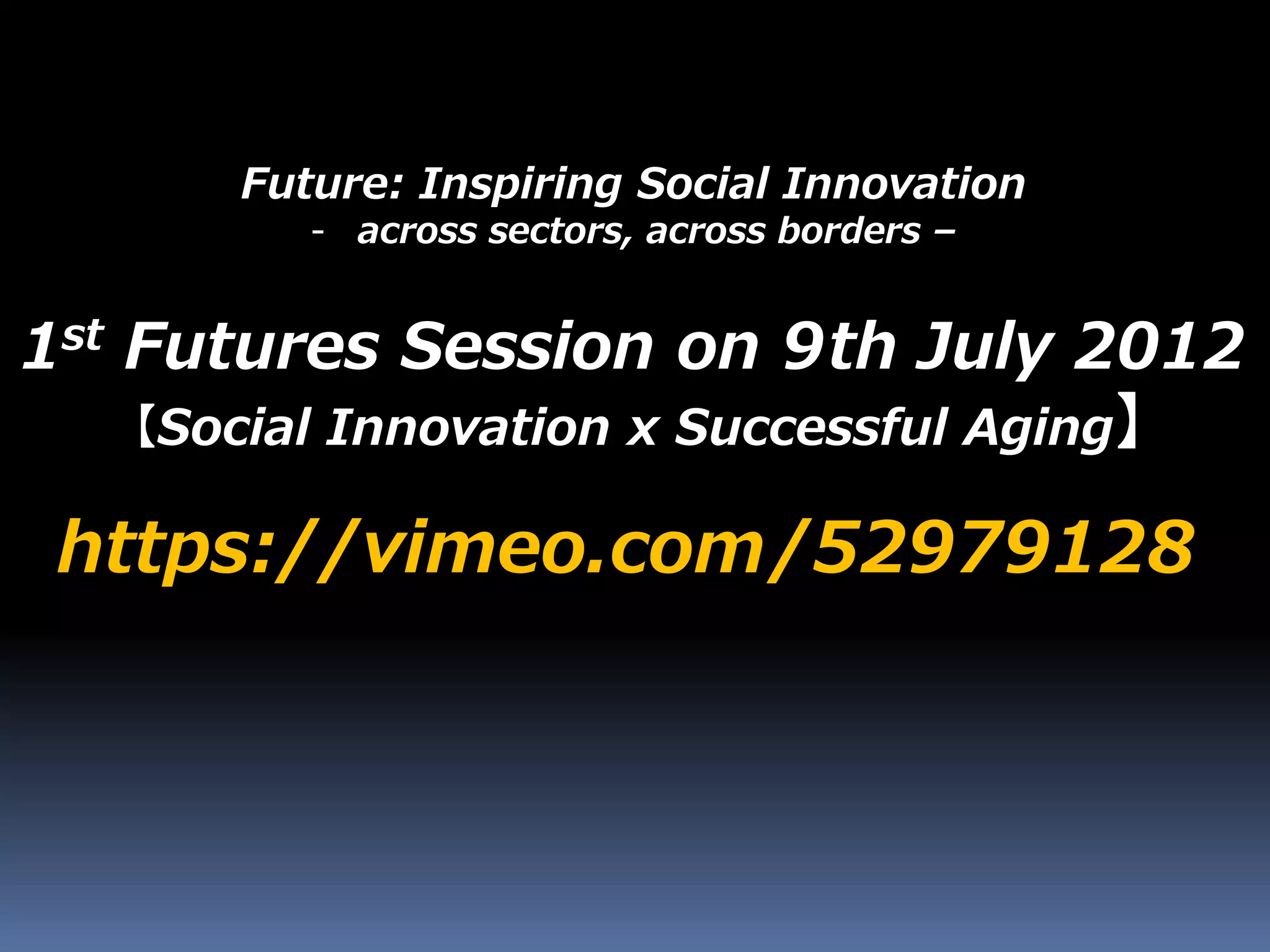 Future: Inspiring Social Innovation
- across sectors, across borders –
https://vimeo.com/52979128
1st Futures Session on 9th July 2012
【Social Innovation x Successful Aging】
 