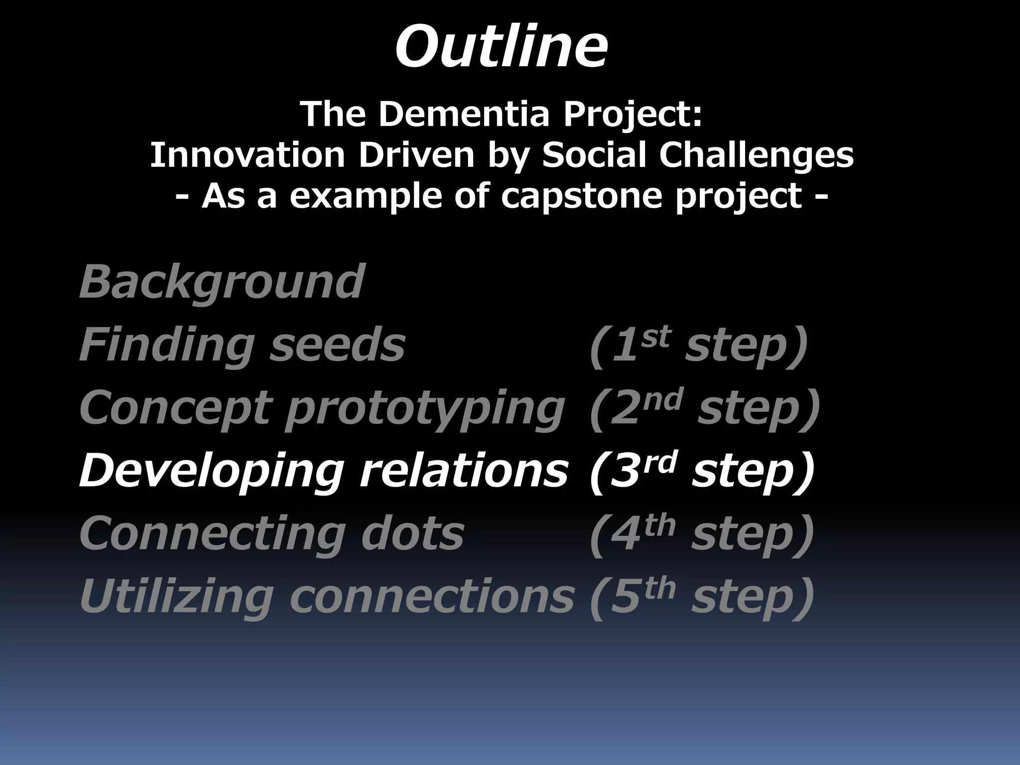 Outline
Background
Finding seeds (1st step)
Concept prototyping (2nd step)
Developing relations (3rd step)
Connecting dots (4th step)
Utilizing connections (5th step)
The Dementia Project:
Innovation Driven by Social Challenges
- As a example of capstone project -
 