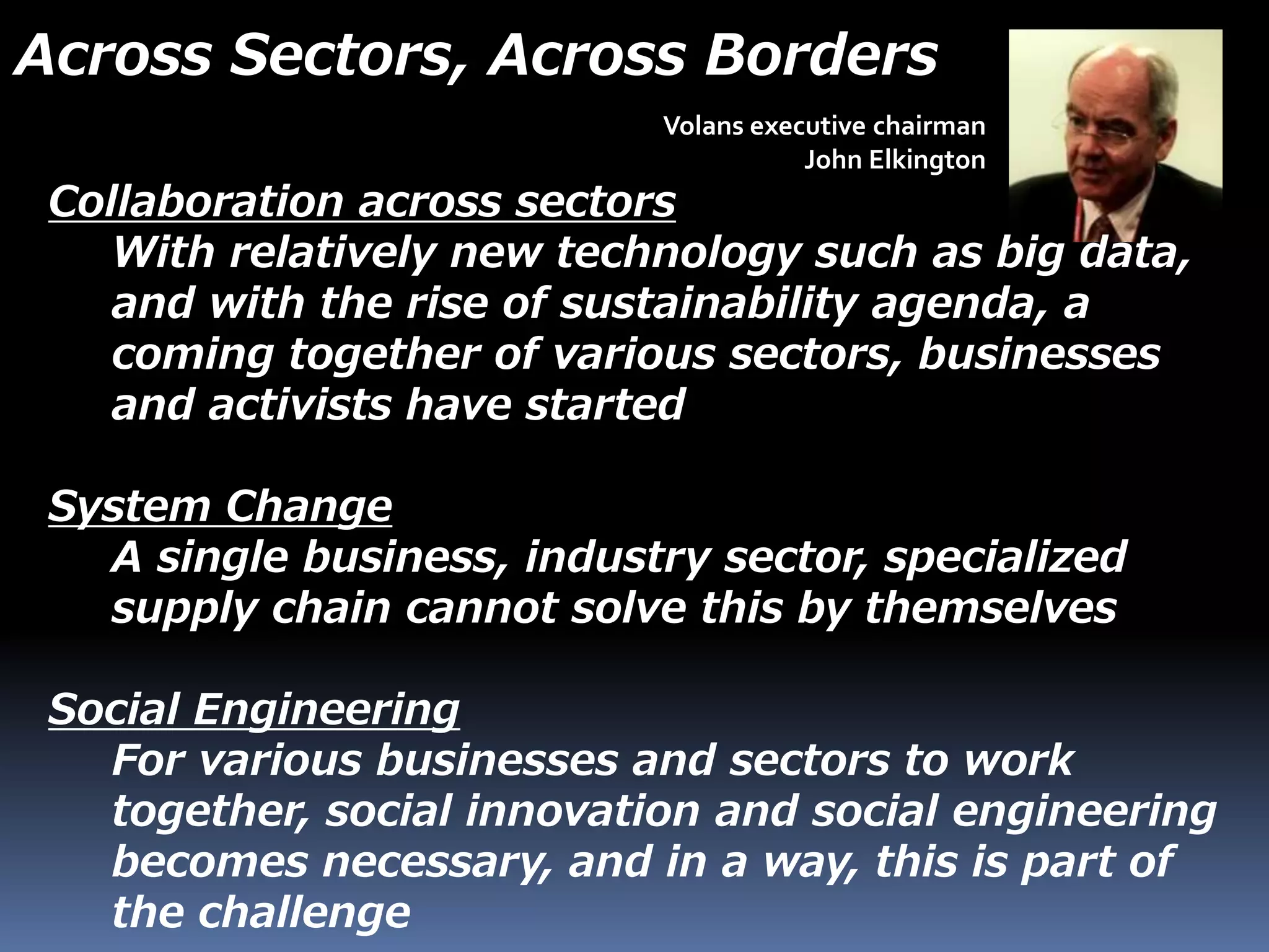 Volans executive chairman
John Elkington
Collaboration across sectors
With relatively new technology such as big data,
and with the rise of sustainability agenda, a
coming together of various sectors, businesses
and activists have started
System Change
A single business, industry sector, specialized
supply chain cannot solve this by themselves
Social Engineering
For various businesses and sectors to work
together, social innovation and social engineering
becomes necessary, and in a way, this is part of
the challenge
Across Sectors, Across Borders
 