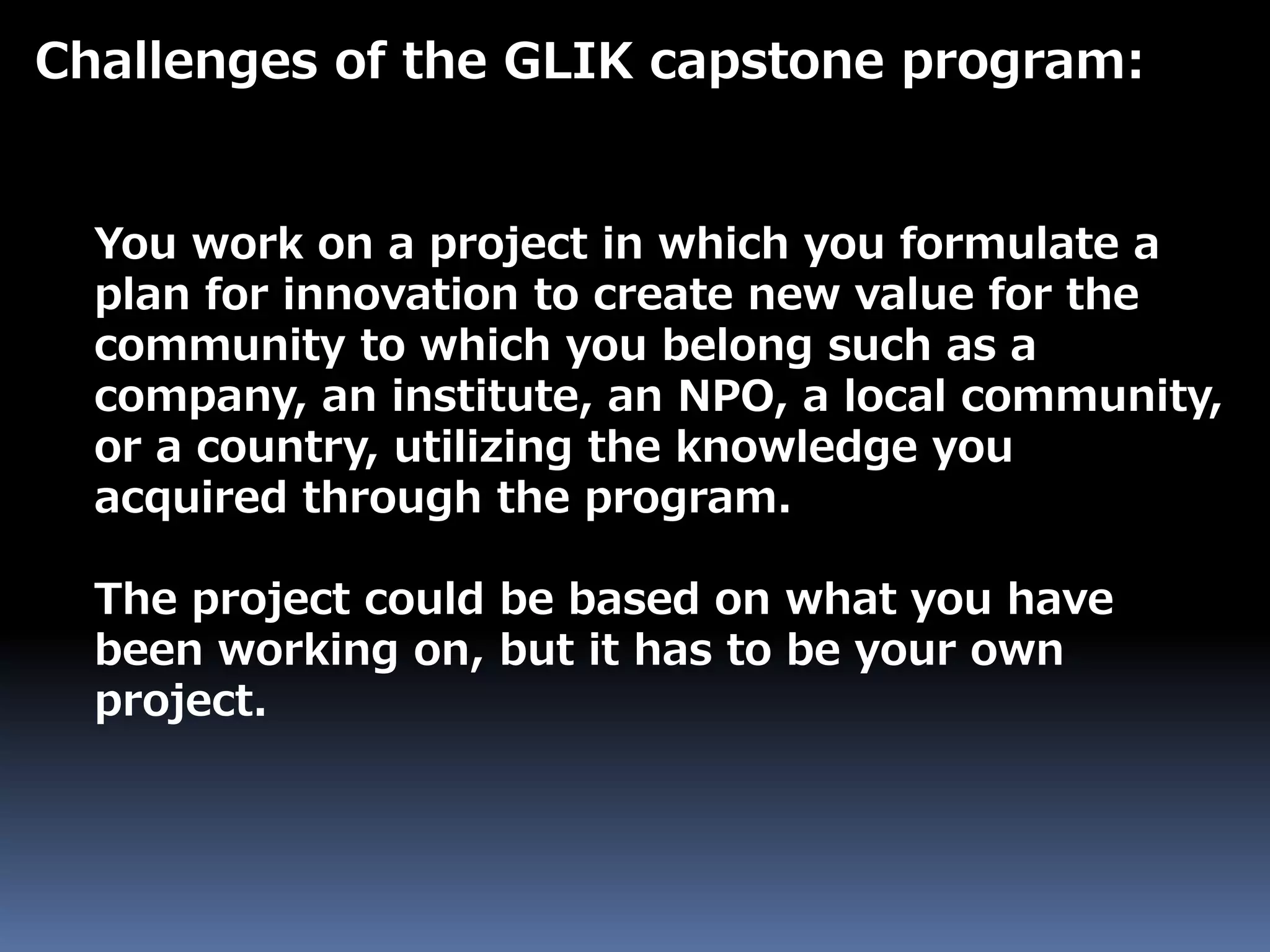 Challenges of the GLIK capstone program:
You work on a project in which you formulate a
plan for innovation to create new value for the
community to which you belong such as a
company, an institute, an NPO, a local community,
or a country, utilizing the knowledge you
acquired through the program.
The project could be based on what you have
been working on, but it has to be your own
project.
 