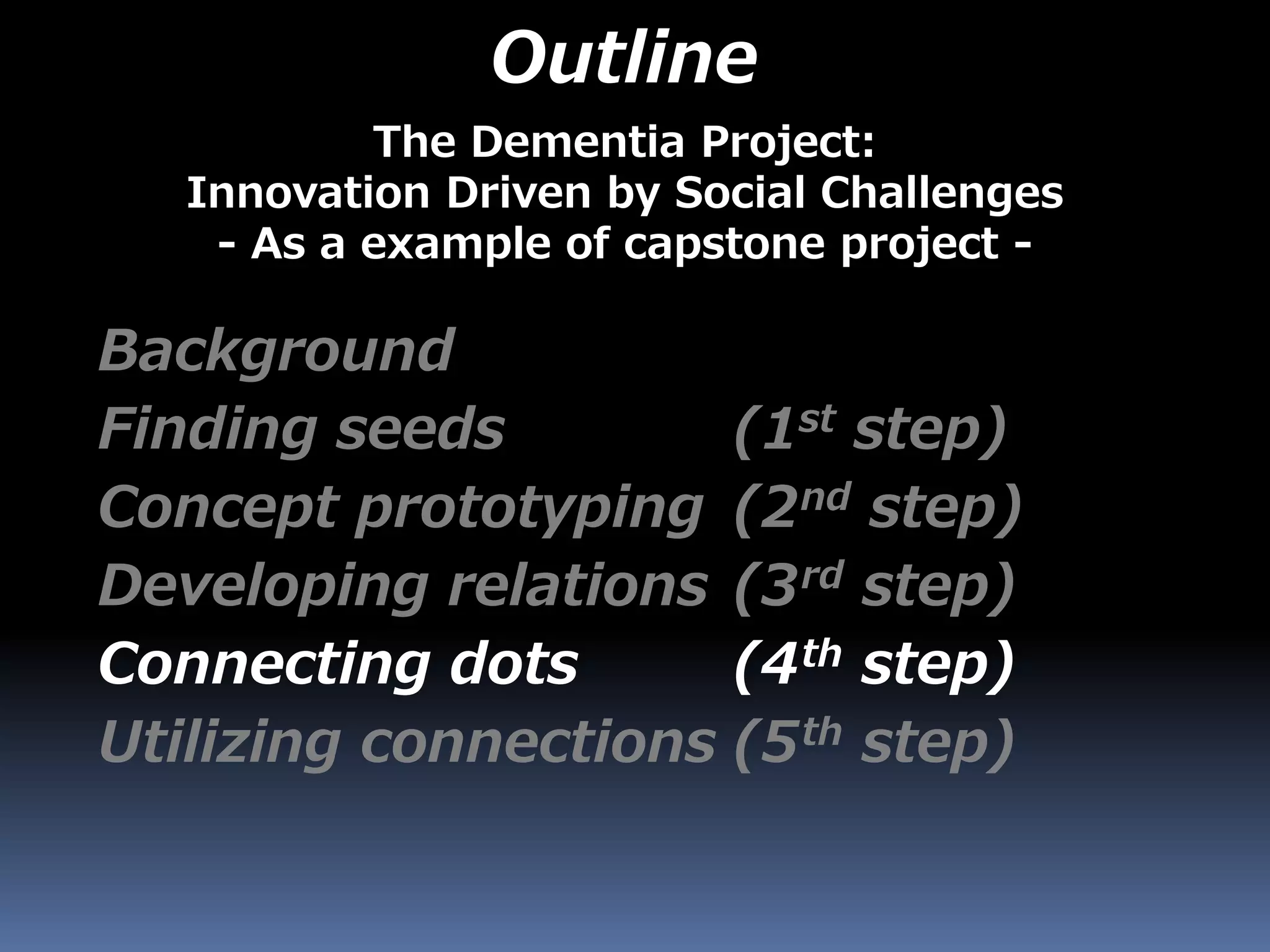 Outline
Background
Finding seeds (1st step)
Concept prototyping (2nd step)
Developing relations (3rd step)
Connecting dots (4th step)
Utilizing connections (5th step)
The Dementia Project:
Innovation Driven by Social Challenges
- As a example of capstone project -
 