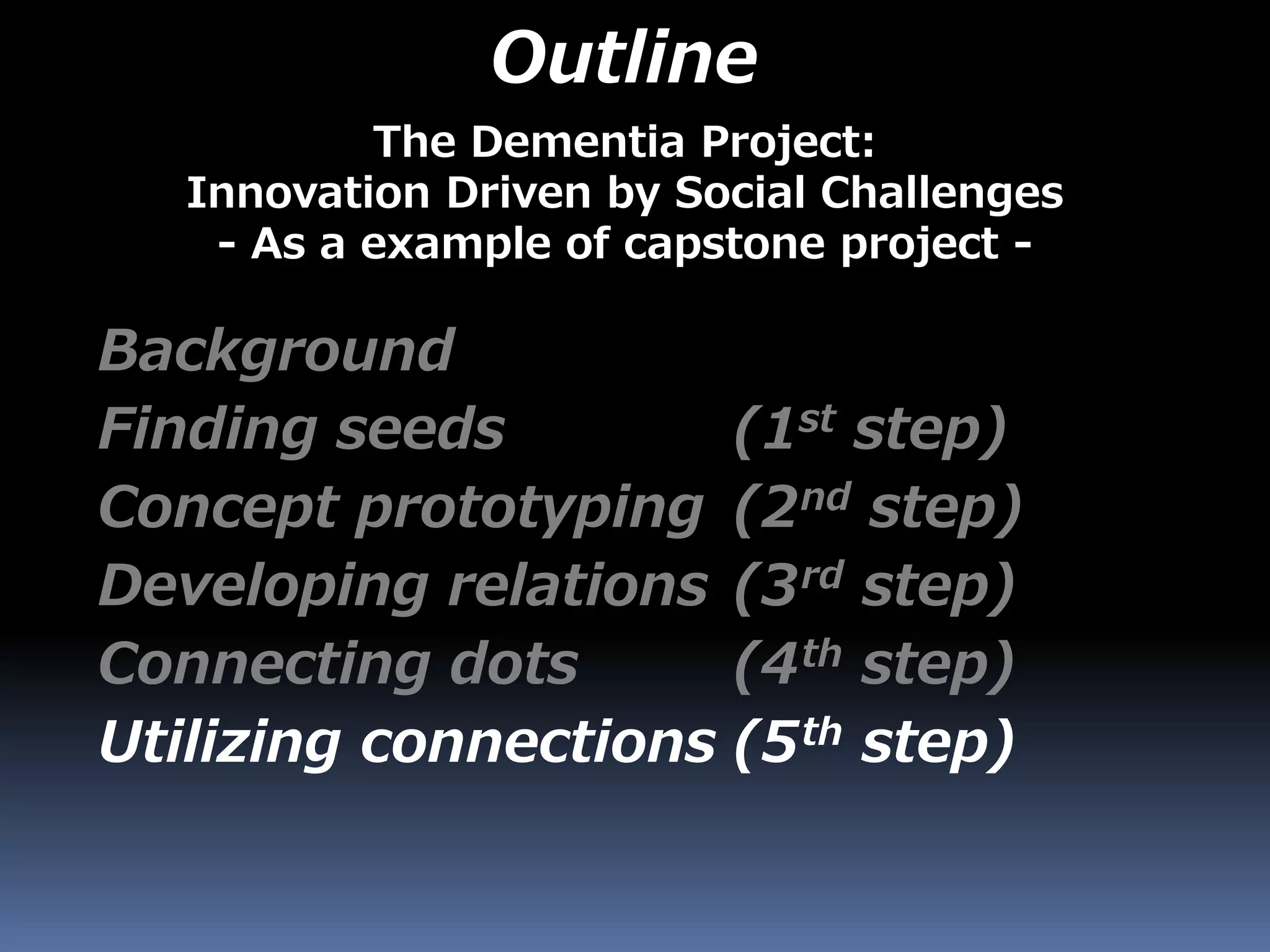 Outline
Background
Finding seeds (1st step)
Concept prototyping (2nd step)
Developing relations (3rd step)
Connecting dots (4th step)
Utilizing connections (5th step)
The Dementia Project:
Innovation Driven by Social Challenges
- As a example of capstone project -
 