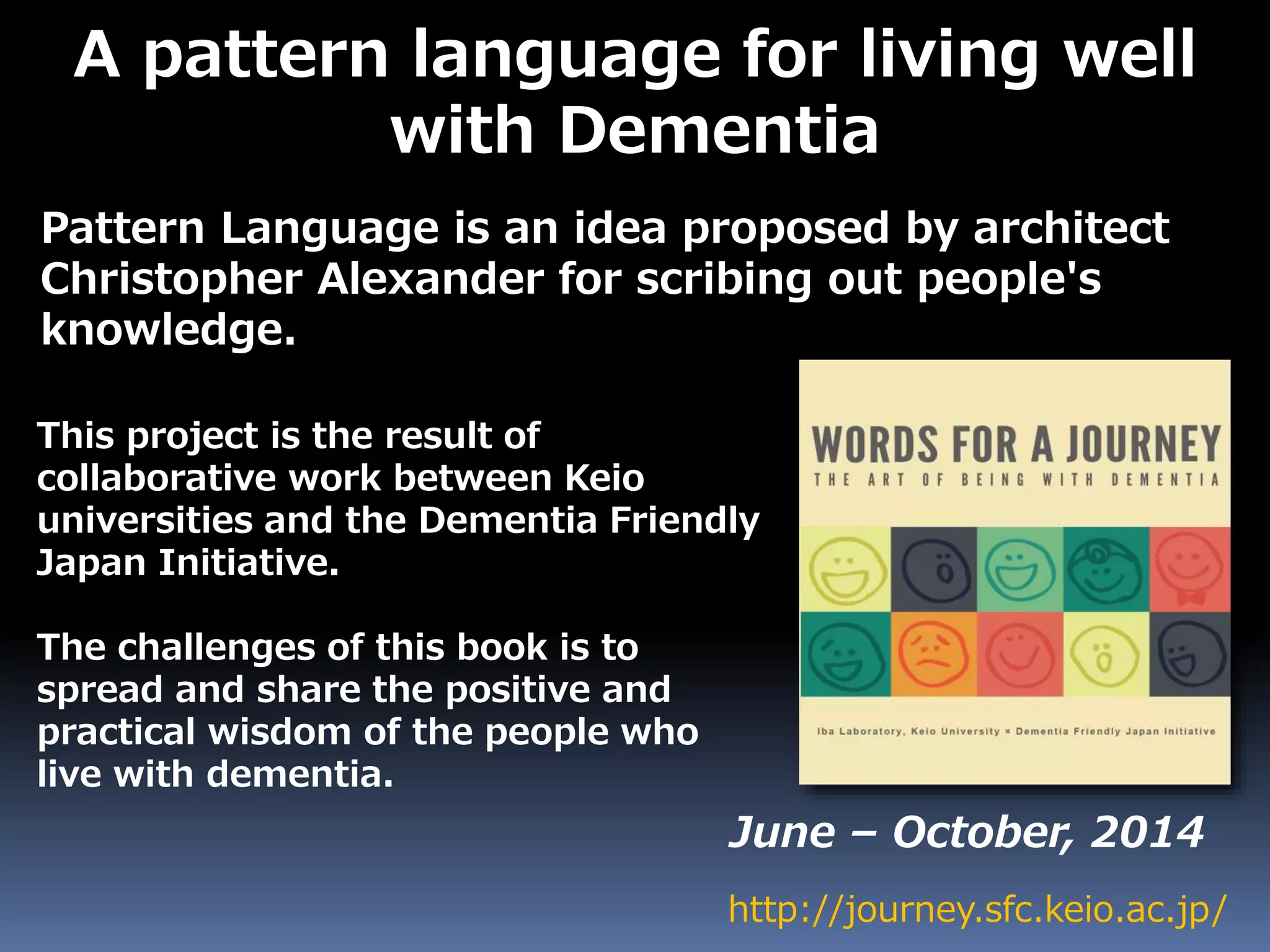A pattern language for living well
with Dementia
Pattern Language is an idea proposed by architect
Christopher Alexander for scribing out people's
knowledge.
http://journey.sfc.keio.ac.jp/
June – October, 2014
This project is the result of
collaborative work between Keio
universities and the Dementia Friendly
Japan Initiative.
The challenges of this book is to
spread and share the positive and
practical wisdom of the people who
live with dementia.
 