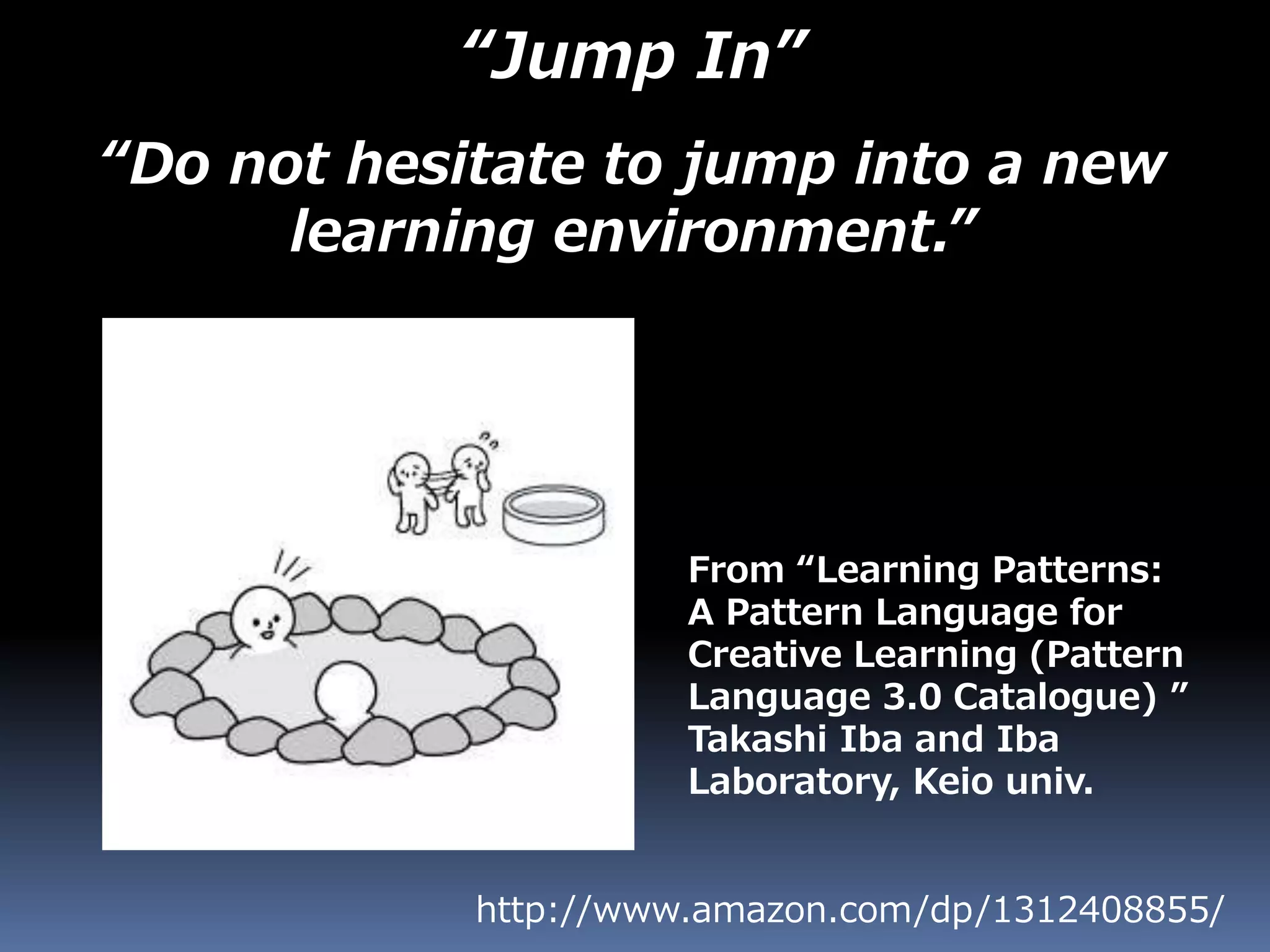 “Jump In”
“Do not hesitate to jump into a new
learning environment.”
http://www.amazon.com/dp/1312408855/
From “Learning Patterns:
A Pattern Language for
Creative Learning (Pattern
Language 3.0 Catalogue) ”
Takashi Iba and Iba
Laboratory, Keio univ.
 