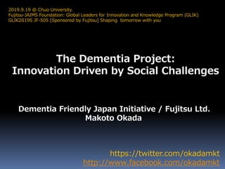 The Dementia Project:
Innovation Driven by Social Challenges
https://twitter.com/okadamkt
http://www.facebook.com/okadamkt
2019.9.19 @ Chuo University.
Fujitsu-JAIMS Foundation: Global Leaders for Innovation and Knowledge Program (GLIK)
GLIK2019S JF-505 [Sponsored by Fujitsu] Shaping tomorrow with you
Dementia Friendly Japan Initiative / Fujitsu Ltd.
Makoto Okada
 