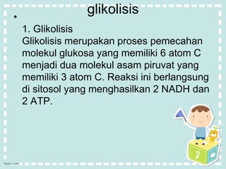 glikolisis 
• 
1. Glikolisis 
Glikolisis merupakan proses pemecahan 
molekul glukosa yang memiliki 6 atom C 
menjadi dua molekul asam piruvat yang 
memiliki 3 atom C. Reaksi ini berlangsung 
di sitosol yang menghasilkan 2 NADH dan 
2 ATP. 
 