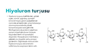 • Hiyaluron turşusu özəlliklə dəri, göbək
ciyəsi, sümük, qığırdaq, oynaqlar
(sinovial maye), gözün şüşəyəbənzər
cismində və həddindən artıq hidratasiya
olunmuş toxumalarda yüksək
konsentrasiyada raest gəlinirlər.
Morfogenezis və yaraların sağalması
zamanı müşahidə olunan hüceyrə
köçündə önəmli rol oynadıqları
düşünülür. Hüceyrə xarici matriksə su
çəkərək onu boşaldır və bu prosesi
gücləndirir. Qığırdaqda mövcud olan
hiyaluron turşusu və xondroitin
sulfat toxuma sıxışmasını təmin edir.
 